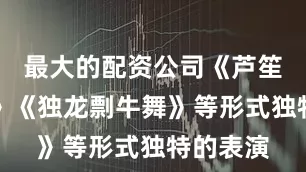 最大的配资公司《芦笙斗牛舞》《独龙剽牛舞》等形式独特的表演