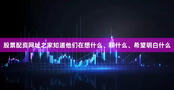 股票配资网址之家知道他们在想什么、聊什么、希望明白什么