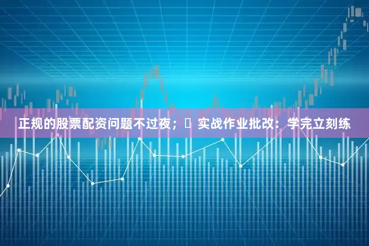 正规的股票配资问题不过夜；✅实战作业批改：学完立刻练