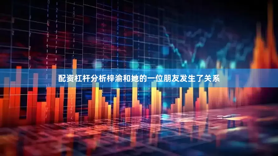 配资杠杆分析梓渝和她的一位朋友发生了关系