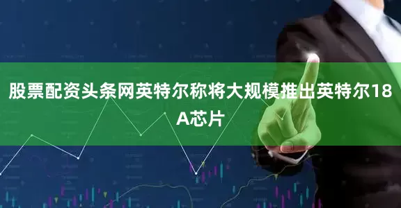 股票配资头条网英特尔称将大规模推出英特尔18A芯片