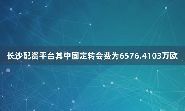 长沙配资平台其中固定转会费为6576.4103万欧