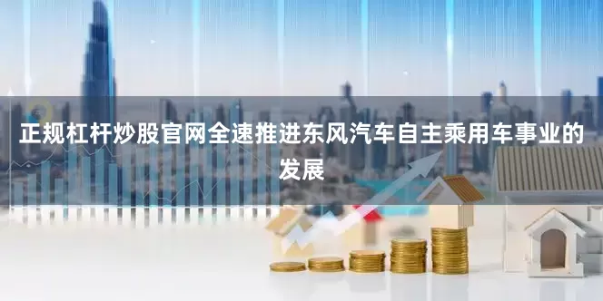 正规杠杆炒股官网全速推进东风汽车自主乘用车事业的发展
