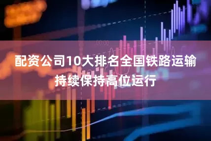 配资公司10大排名全国铁路运输持续保持高位运行