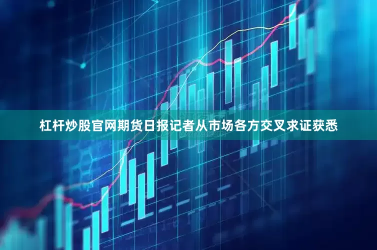 杠杆炒股官网期货日报记者从市场各方交叉求证获悉
