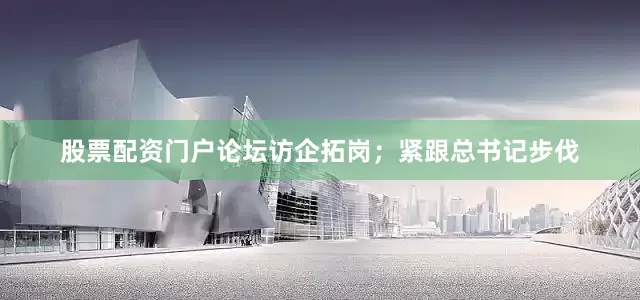 股票配资门户论坛访企拓岗；紧跟总书记步伐
