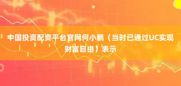 中国投资配资平台官网何小鹏（当时已通过UC实现财富自由）表示