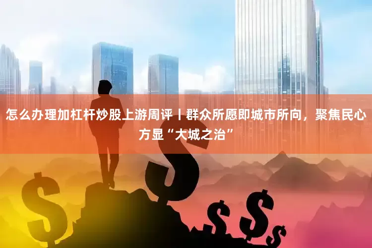 怎么办理加杠杆炒股上游周评丨群众所愿即城市所向，聚焦民心方显“大城之治”