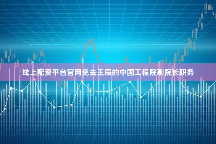 线上配资平台官网免去王辰的中国工程院副院长职务