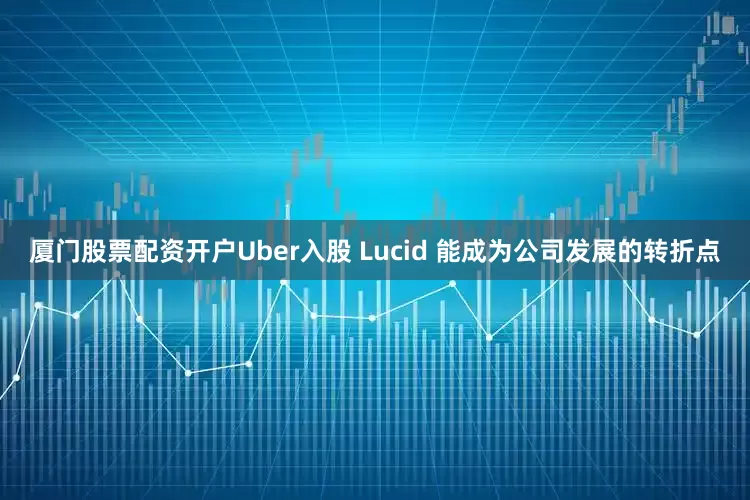厦门股票配资开户Uber入股 Lucid 能成为公司发展的转折点