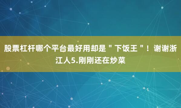 股票杠杆哪个平台最好用却是＂下饭王＂！谢谢浙江人5.刚刚还在炒菜