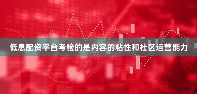 低息配资平台考验的是内容的粘性和社区运营能力
