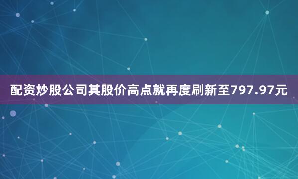 配资炒股公司其股价高点就再度刷新至797.97元