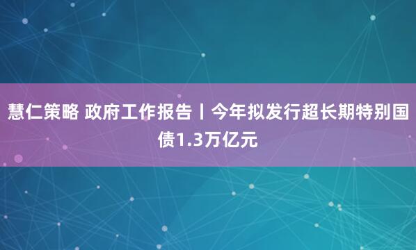 慧仁策略 政府工作报告丨今年拟发行超长期特别国债1.3万亿元