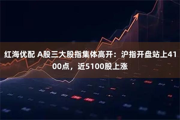 红海优配 A股三大股指集体高开：沪指开盘站上4100点，近5100股上涨