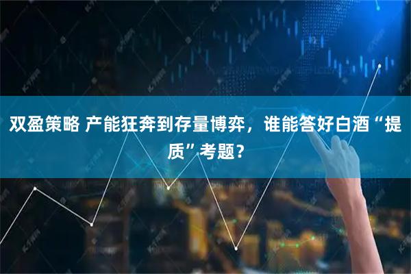 双盈策略 产能狂奔到存量博弈，谁能答好白酒“提质”考题？
