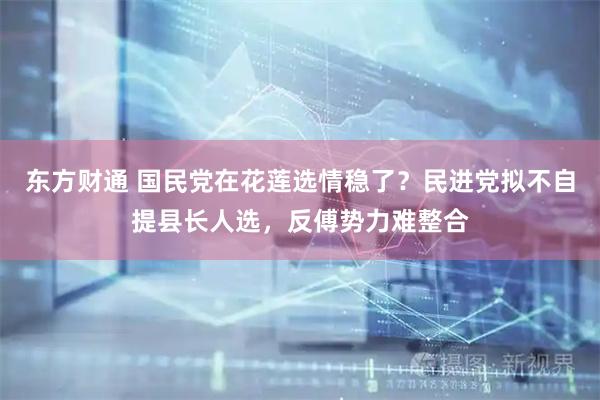 东方财通 国民党在花莲选情稳了？民进党拟不自提县长人选，反傅势力难整合
