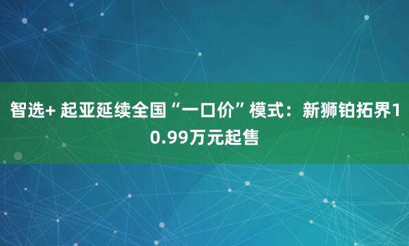 智选+ 起亚延续全国“一口价”模式：新狮铂拓界10.99万元起售