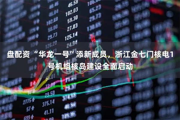 盘配资 “华龙一号”添新成员，浙江金七门核电1号机组核岛建设全面启动