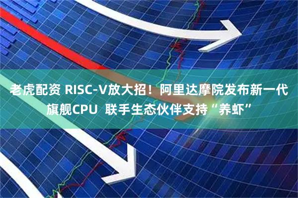 老虎配资 RISC-V放大招！阿里达摩院发布新一代旗舰CPU  联手生态伙伴支持“养虾”