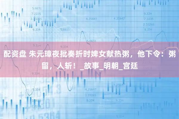 配资盘 朱元璋夜批奏折时婢女献热粥，他下令：粥留，人斩！_故事_明朝_宫廷